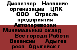 Диспетчер › Название организации ­ ЦПК, ООО › Отрасль предприятия ­ Автоперевозки › Минимальный оклад ­ 40 000 - Все города Работа » Вакансии   . Адыгея респ.,Адыгейск г.